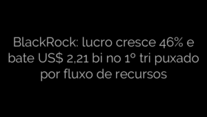 ​BlackRock: lucro cresce 46% e bate US$ 2,21 bi no 1º tri puxado por fluxo de recursos 
